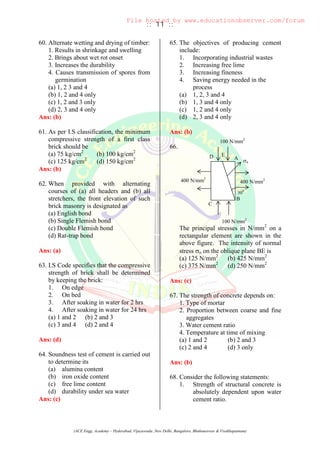 :: 11 ::
(ACE Engg. Academy – Hyderabad, Vijayawada ,New Delhi, Bangalore, Bhubaneswar & Visakhapatnam)
60. Alternate wetting and drying of timber:
1. Results in shrinkage and swelling
2. Brings about wet rot onset
3. Increases the durability
4. Causes transmission of spores from
germination
(a) 1, 2 3 and 4
(b) 1, 2 and 4 only
(c) 1, 2 and 3 only
(d) 2, 3 and 4 only
Ans: (b)
61. As per I.S classification, the minimum
compressive strength of a first class
brick should be
(a) 75 kg/cm2
(b) 100 kg/cm2
(c) 125 kg/cm2
(d) 150 kg/cm2
Ans: (b)
62. When provided with alternating
courses of (a) all headers and (b) all
stretchers, the front elevation of such
brick masonry is designated as
(a) English bond
(b) Single Flemish bond
(c) Double Flemish bond
(d) Rat-trap bond
Ans: (a)
63. I.S Code specifies that the compressive
strength of brick shall be determined
by keeping the brick:
1. On edge
2. On bed
3. After soaking in water for 2 hrs
4. After soaking in water for 24 hrs
(a) 1 and 2 (b) 2 and 3
(c) 3 and 4 (d) 2 and 4
Ans: (d)
64. Soundness test of cement is carried out
to determine its
(a) alumina content
(b) iron oxide content
(c) free lime content
(d) durability under sea water
Ans: (c)
65. The objectives of producing cement
include:
1. Incorporating industrial wastes
2. Increasing free lime
3. Increasing fineness
4. Saving energy needed in the
process
(a) 1, 2, 3 and 4
(b) 1, 3 and 4 only
(c) 1, 2 and 4 only
(d) 2, 3 and 4 only
Ans: (b)
66.
The principal stresses in N/mm2
on a
rectangular element are shown in the
above figure. The intensity of normal
stress n on the oblique plane BE is
(a) 125 N/mm2
(b) 425 N/mm2
(c) 375 N/mm2
(d) 250 N/mm2
Ans: (c)
67. The strength of concrete depends on:
1. Type of mortar
2. Proportion between coarse and fine
aggregates
3. Water cement ratio
4. Temperature at time of mixing
(a) 1 and 2 (b) 2 and 3
(c) 2 and 4 (d) 3 only
Ans: (b)
68. Consider the following statements:
1. Strength of structural concrete is
absolutely dependent upon water
cement ratio.
D E
A
B
C
100 N/mm2
400 N/mm2400 N/mm2
100 N/mm2
n
300
File hosted by www.educationobserver.com/forum
 