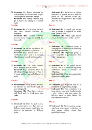 :: 13 ::
(ACE Engg. Academy – Hyderabad, Vijayawada ,New Delhi, Bangalore, Bhubaneswar & Visakhapatnam)
74. Statement (I): Shutter vibrators are
preferred over needle vibrators for pre-
stressed precast beams for bridges
Statement (II): Needle vibrators may
get choked by the leaking-in of cement
paste.
Ans: (a)
75. Statement (I): In concreting for large
roof slabs, internal vibrators are
preferred
Statement (II): External vibrators
consume more energy and disturb the
formwork.
Ans: (a)
76. Statement (I): In the erection of tall
buildings, tower crane is preferred.
Statement (II): Tower crane is a
combination crane and it is suitable
when the area is small and congested.
Ans: (a)
77. Statement (I): For short distance
hauls, dumpers are well suited
Statement (II): Dumpers have the
advantage of larger capacity of 5 cu-m
or more, and they are hauled by power
units.
Ans: (c)
78. Statement (I): Power shovels mounted
on trawlers are universally used for
excavating earth.
Statement (II): They have a dipper
with hard teeth to break even hard
rocks
Ans: (a)
79. Statement (I): Draw-bar pull exerted
in crawler-tractors over laps between
different speed ranges, which latter are
achieved by operating in different
gears.
Statement (II): Variations in rolling
resistance of ground surfaces and the
grade of the surfaces rolled on,
influence the magnitude of the needed
draw-bar pull.
Ans: (a)
80. Statement (I): A wheel type tractor
with a scraper is employed to move
earth for short hauls.
Statement (II): Wheel type tractor
moves faster than crawler type tractor.
Ans: (a)
81. Statement (I): Diaphragm pump is
very popular in constructions requiring
dewatering of trenches.
Statement (II): Diphragm pump is
more adaptable in performance than
other types pumps.
Ans: (a)
82. Statement (I): An air vessel on the
suction side of a reciprocating pump
contributes much to increase in
efficiency.
Statement (II): Water gets sucked into
the pump cylinder faster.
Ans: (a)
83. Statement (I): Negative slip is a
possibility in reciprocating pumps.
Statement (II): Non-cavitations in a
long suction pipe with simultaneously
a short delivery pipe may cause the
delivery valve to open before the
discharge stroke starts.
Ans: (a)
84. Statement (I): Reciprocating pumps
may have more severe restrictions on
their suction piping system than
centrifugal pumps.
File hosted by www.educationobserver.com/forum
 