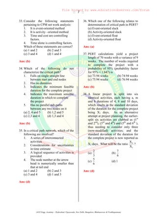 :: 7 ::
(ACE Engg. Academy – Hyderabad, Vijayawada ,New Delhi, Bangalore, Bhubaneswar & Visakhapatnam)
33. Consider the following statements
pertaining to CPM net work analysis:
1. It is event-oriented method
2. It is activity –oriented method
3. Time and cost are controlling
factors.
4. Time alone is controlling factors.
Which of these statements are correct?
(a) 1 and 2 (b) 2 and 3
(c) 3 and 4 (d) 1 and 4
Ans: (b)
34. Which of the following do not
characterize the critical path?
1. Falls on single straight line
between start and end nodes
2. Has no dummies
3. Indicates the minimum feasible
duration for the complete project
4. Indicates the maximum sensible
duration in which to complete
the project
5. Has no parallel sub-paths
between any two nodes on it
(a) 2, 4 and 5 (b) 1,2 and 5
(c) 2,3 and 4 (d) 1,3 and 4
Ans: (b)
35. In a critical path network, which of the
following are involved?
1. A series of interconnected
activities
2. Considerations for uncertainties
in time estimate
3. A logical sequence of activities is
provided
4. The node number at the arrow
head is numerically smaller than
that at tail end
(a) 1 and 2 (b) 2 and 3
(c) 3 and 4 (d) 1 and 3
Ans: (d)
36. Which one of the following relates to
determination of critical path in PERT?
(a) Event-oriented slack
(b) Activity-oriented slack
(c) Event-oriented float
(d) Activity-oriented float
Ans: (a)
37. PERT calculations yield a project
length of 70 weeks with a variance of 9
weeks. The number of weeks required
to complete the project with a
probability of 95% (probability factor
for 95% = 1.647) is
(a) 73.94 weeks (b) 74.94 weeks
(c) 75.94 weeks (d) 76.94 weeks
Ans: (b)
38. A linear project is split into six
identical activities, each having a, m
and b durations of 4, 8 and 10 days,
which results in the standard deviation
of the duration for the complete project
being X1 days. As an alternative
attempt at project planning, the earlier-
split six activities are clubbed as (1st
and 2nd
), (3rd
and 4th
) and (5th
and 6th
),
thus needing to consider only three
(now-modified) activities; and the
standard deviation of the duration for
the complete project is now reported as
X2 days. What will be the ratio
1
2
X
X
?
(a)
3
2
(b)
6
7
(c)
6
5
(d) 1
Ans: (d)
File hosted by www.educationobserver.com/forum
 