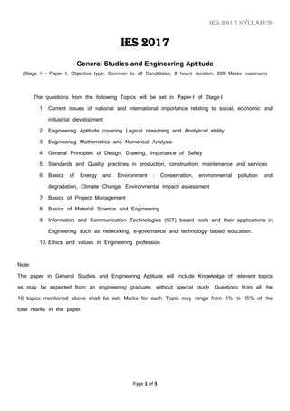 IES 2017 Syllabus
Page 1 of 3
IES 2017
General Studies and Engineering Aptitude
(Stage I - Paper I, Objective type, Common to all Candidates, 2 hours duration, 200 Marks maximum)
The questions from the following Topics will be set in Paper-I of Stage-I
1. Current issues of national and international importance relating to social, economic and
industrial development
2. Engineering Aptitude covering Logical reasoning and Analytical ability
3. Engineering Mathematics and Numerical Analysis
4. General Principles of Design, Drawing, Importance of Safety
5. Standards and Quality practices in production, construction, maintenance and services
6. Basics of Energy and Environment : Conservation, environmental pollution and
degradation, Climate Change, Environmental impact assessment
7. Basics of Project Management
8. Basics of Material Science and Engineering
9. Information and Communication Technologies (ICT) based tools and their applications in
Engineering such as networking, e-governance and technology based education.
10. Ethics and values in Engineering profession
Note:
The paper in General Studies and Engineering Aptitude will include Knowledge of relevant topics
as may be expected from an engineering graduate, without special study. Questions from all the
10 topics mentioned above shall be set. Marks for each Topic may range from 5% to 15% of the
total marks in the paper.
 
