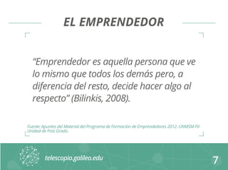 EL EMPRENDEDOR 
“Emprendedor es aquella persona que ve 
lo mismo que todos los demás pero, a 
diferencia del resto, decide hacer algo al 
respecto” (Bilinkis, 2008). 
7 
Fuente: Apuntes del Material del Programa de Formación de Emprendedores 2012.-UNMSM-FII-Unidad 
de Post Grado. 
 