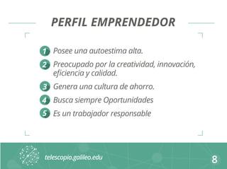 PERFIL EMPRENDEDOR 
Posee una autoestima alta. 
Preocupado por la creatividad, innovación, 
eficiencia y calidad. 
Genera una cultura de ahorro. 
Busca siempre Oportunidades 
Es un trabajador responsable 
8 
1 
2 
3 
4 
5 
 