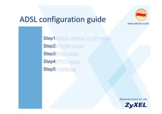 ADSL configuration guide
ADSL configuration guide                     •www.adcom.co.th




      Step1: ADSL/default VLAN setup
      Step2: Profile setup
      Step3: Port setup
      Step4: PVC setup
      Step5: Verifying




                                       •Advanced Comm Co., Ltd.
 