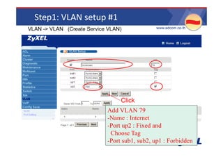 Step1: VLAN setup #1
VLAN -> VLAN (Create Service VLAN)            •www.adcom.co.th




                                 Click
                            Add VLAN 79
                            -Name : Internet
                            -Port up2 : Fixed and
                             Choose Tag
                             Ch      T
                            -Port sub1, sub2, up1 : Forbidden
 