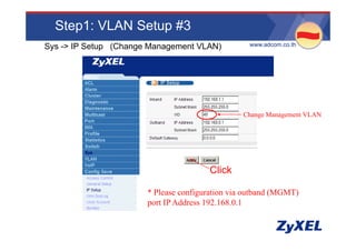 Step1: VLAN Setup #3
Sys -> IP Setup (Change Management VLAN)          •www.adcom.co.th




                                                Change Management VLAN




                                       Click

                       * Please configuration via outband (MGMT)
                       port IP Address 192.168.0.1
 