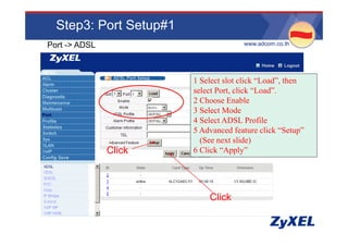 Step3: Port Setup#1
Port -> ADSL                          •www.adcom.co.th




                        1 Select slot click “Load”, then
                        select Port, click “Load”.
                        2 Choose Enable
                        3 Select Mode
                        4 Select ADSL Profile
                          Se ec      S      o e
                        5 Advanced feature click “Setup”
                          (See next slide)
               Click    6 Click “Apply”
                                 Apply




                            Click
 