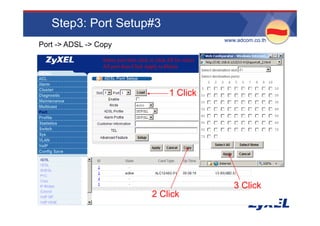 Step3: Port Setup#3
                                                                  •www.adcom.co.th
Port -> ADSL -> Copy
                 Select port then click or click All for select
                 All port then Click Apply to Delete




                                                  1 Click




                                                                      3 Click
                                         2 Click
 