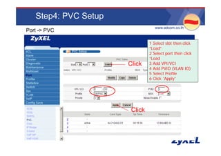 Step4: PVC Setup
                                 •www.adcom.co.th
Port -> PVC

                               1 Select slot then click
                               “Load”
                               2 Select port then click
                               “Load
                      Click    3 Add VPI/VCI
                               4 Add PVID (VLAN ID)
                               5 Select Profile
                               6 Click “Apply”
                                        Apply




                       Click
 