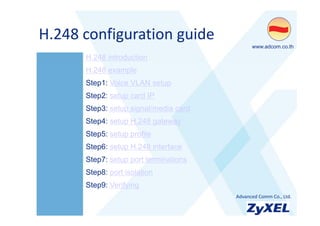 H.248 configuration guide
H 248 configuration guide
                                             •www.adcom.co.th

      H.248 introduction
      H.248 example
      Step1: Voice VLAN setup
      Step2: setup card IP
      Step3: setup signal/media card
      Step4: setup H.248 gateway
      Step5: setup profile
      Step6: setup H.248 interface
      Step7: setup port terminations
      Step8: port isolation
      Step9: Verifying
                                       •Advanced Comm Co., Ltd.
 