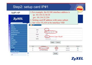 Step2: setup card IP#1
                                                   •www.adcom.co.th
•VoIP->IP   1.For example: the H.248 interface address is
               ip: 10.134.32.36/24
               gw: 10 134 32 254
                    10.134.32.254
            2. Setting card IP address with same subnet
            3. Set voice VLAN to be interface VID
 