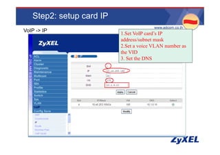 Step2: setup card IP
                                       •www.adcom.co.th
VoIP -> IP
                          1.Set VoIP card’s IP
                          address/subnet mask
                          2.Set a voice VLAN number as
                          the VID
                          3. Set the DNS
 