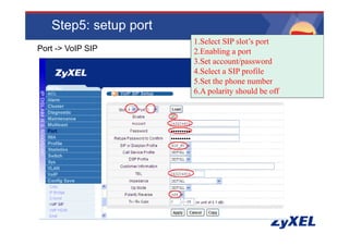 Step5: setup port
                       1.Select
                       1 S l t SIP slot’s port
                                     l •www.adcom.co.th
                                        t’     t
Port -> VoIP SIP       2.Enabling a port
                       3.Set account/password
                       4.Select a SIP profile
                       5.Set the phone number
                       6.A polarity should be off
                           p      y
 