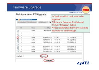 Firmware upgrade
                                               •www.adcom.co.th
 •Maintenance -> FW Upgrade
                              1.Check to which card, need to be
                              upgraded.
                              upgraded
                              2.Browse a firmware for that card
                              3.Click “Upgrade” button
                              Notice:
                              N i unmatched fi
                                             h d firmware-card type
                                                              d
                              may cause a card damage.
 