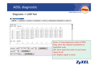 ADSL diagnostic
                                           •www.adcom.co.th
•Diagnostic -> LDM Test




                          Items: in loop diagnostic mode (LDM)
                          hlog: show the channel mechanism in
                          logarithm scale
                          qln: show quiet line noise in root mean
                          square level
                          snr: display signal to noise
 