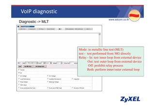 VoIP diagnostic
                                           •www.adcom.co.th
•Diagnostic -> MLT




                     Mode: in metallic line test (MLT)
                     test - test performed from MG directly
                                 p                           y
                     Relay - In: test inner loop from external device
                             Out: test outer loop from external device
                             Off: prohibit relay process
                            Both: perform inner/outer external loop
 
