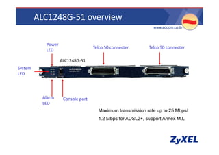 ALC1248G‐51 overview
                                                             •www.adcom.co.th



           Power
                                   Telco 50 connecter      Telco 50 connecter
           LED

                   ALC1248G‐51
                   ALC1248G 51
System
LED




          Alarm     Console port
          LED
                                    •Maximum transmission rate up to 25 Mbps/
                                                                p         p
                                    •1.2 Mbps for ADSL2+, support Annex M,L
 
