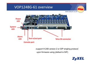 VOP1248G‐61 overview
                                                                    •www.adcom.co.th



      Power 
       LED 

System 
  LED 


          Alarm 
           LED          Test in/out port                 Telco 50 connector 
                   Console port 


                                   -support H.248 version 2 or SIP singling protocol
                                    upon firmware using (default is SIP)
 