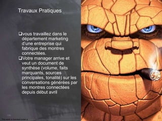 This work is licensed under a Creative Commons Attribution-NonCommercial 4.0 International License. @Médhi
106
Travaux Pratiques
vous travaillez dans le
département marketing
d’une entreprise qui
fabrique des montres
connectées.
Votre manager arrive et
veut un document de
synthèse (volume, faits
marquants, sources
principales, tonalité) sur les
conversations générées par
les montres connectées
depuis début avril
 