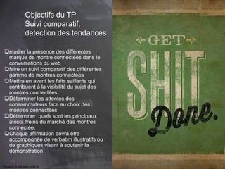 This work is licensed under a Creative Commons Attribution-NonCommercial 4.0 International License. @Médhi
107
Objectifs du TP
Suivi comparatif,
detection des tendances
étudier la présence des différentes
marque de montre connectées dans le
conversations du web
faire un suivi comparatif des différentes
gamme de montres connectées
Mettre en avant les faits saillants qui
contribuent à la visibilité du sujet des
montres connectées
Déterminer les attentes des
consommateurs face au choix des
montres connectées
Déterminer quels sont les principaux
atouts freins du marché des montres
connectée.
Chaque affirmation devra être
accompagnée de verbatim illustratifs ou
de graphiques visant à soutenir la
démonstration
 