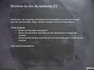 This work is licensed under a Creative Commons Attribution-NonCommercial 4.0 International License. @Médhi
110
Structure du doc de restitution 2/2
Quels sont les 5 sources principales de conversations sur les montres par
type de sources (web, blogs, reseaux sociaux, forum de discussions)
Votre analyse
– Quels sont les faits marquants ?
– Quels sont les freins exprimés par les internautes à l’usage des
montres
– Quels sont les leviers exprimés par les internautes pour l’achat de ces
montres
Vos recommandations
 