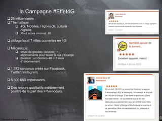 This work is licensed under a Creative Commons Attribution-NonCommercial 4.0 International License. @Médhi
la Campagne #Effet4G
26 influenceurs
Thematique
 4G, Mobiles, High-tech, culture
digitale.
 Klout score minimal: 60
ciblage local 7 villes couvertes en 4G
Mécanique:
 envoi de goodies (devices) +
abonnements pour tester la 4G d’Orange
 dotation : un Domino 4G + 3 mois
d’abonnement.
1 372 contenus créés sur Facebook,
Twitter, Instagram,
5 000 000 impressions.
Des retours qualitatifs extrêmement
positifs de la part des influenceurs.
 