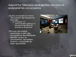 This work is licensed under a Creative Commons Attribution-NonCommercial 4.0 International License. @Médhi
44
Aujourd’hui Talleyrand serait derrière son micro et
analyserait les conversations
suivre et exploiter en temps
réel l’opinion des français sur
tout sujet,
 exemples : la
communication politique, le
lancement des offres de
produits ou de services
Trouver des insights
exploitables à partir des
conversations des internautes,
identifier noyaux de
conversations, des leaders
d’opinion, comprendre de
façon approfondie
 