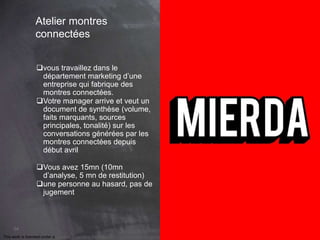 This work is licensed under a Creative Commons Attribution-NonCommercial 4.0 International License. @Médhi
54
Atelier montres
connectées
vous travaillez dans le
département marketing d’une
entreprise qui fabrique des
montres connectées.
Votre manager arrive et veut un
document de synthèse (volume,
faits marquants, sources
principales, tonalité) sur les
conversations générées par les
montres connectées depuis
début avril
Vous avez 15mn (10mn
d’analyse, 5 mn de restitution)
une personne au hasard, pas de
jugement
 