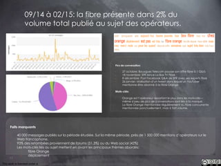 This work is licensed under a Creative Commons Attribution-NonCommercial 4.0 International License. @Médhi
77
09/14 à 02/15: la fibre présente dans 2% du
volume total publié au sujet des opérateurs.
Faits marquants
- 40 000 messages publiés sur la période étudiée. Sur la même période, près de 1 500 000 mentions d’opérateurs sur le
Web francophone.
- 93% des retombées proviennent de forums (51,3%) ou du Web social (42%)
- Les mots-clés liés au sujet mettent en avant les principaux thèmes abordés:
- fibre Orange
- déploiement
Pics de conversation:
- 27 octobre: Bouygues Telecom pousse son offre fibre à 1 Gb/s
- 18 novembre: SFR lance La Box TV Fibre
- 8 décembre: Post Facebook Q&A de SFR avec ses experts fibre
- 26 janvier: viralisation d’un tweet dans lequel un YouTuber
mentionne être abonné à la fibre Orange
Mots-clés:
- Orange est l’opérateur ressortant le plus dans les mots-clés –
même si peu de pics de conversations sont liés à la marque.
- La fibre Orange mentionnée régulièrement vs. Fibre concurrente
mentionnée ponctuellement, mais à fort volume.
 