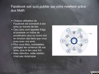 This work is licensed under a Creative Commons Attribution-NonCommercial 4.0 International License. @Médhi
85
Facebook sait quoi publier sur votre newfeed grâce
aux Math
 Chaque utilisateur de
Facebook est connecté à ses
amis au travers de lien.
 Ces Liens sont appelés Edge
et possède un indice de
pondération plus ou moins fort
en fonction des liens que vous
avez avec vos amis.
 Plus vous likez, commentez,
partagez les contenus de vos
amis, plus le lien sera fort.
 Mais attention, cette relation
n’est pas réciproque
 