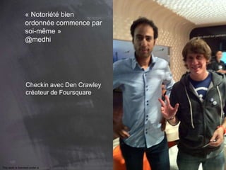 102 
« Notoriété bien 
ordonnée commence par 
soi-même » 
@medhi 
Checkin avec Den Crawley 
créateur de Foursquare 
This work is licensed under a Creative Commons Attribution-NonCommercial 4.0 International License. @medhi 
