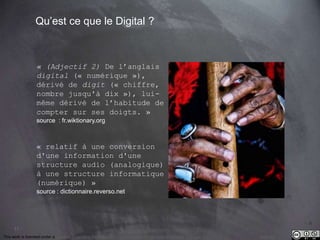 11 
Qu’est ce que le Digital ? 
« (Adjectif 2) De l’anglais 
digital (« numérique »), 
dérivé de digit (« chiffre, 
nombre jusqu'à dix »), lui-même 
dérivé de l’habitude de 
compter sur ses doigts. » 
source : fr.wiktionary.org 
« relatif à une conversion 
d'une information d'une 
structure audio (analogique) 
à une structure informatique 
(numérique) » 
source : dictionnaire.reverso.net 
This work is licensed under a Creative Commons Attribution-NonCommercial 4.0 International License. @medhi 
 