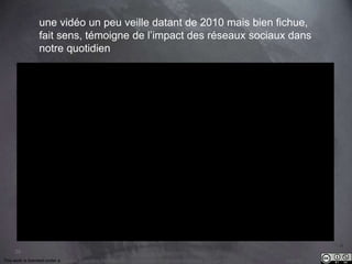 28 
une vidéo un peu veille datant de 2010 mais bien fichue, 
fait sens, témoigne de l’impact des réseaux sociaux dans 
notre quotidien 
This work is licensed under a Creative Commons Attribution-NonCommercial 4.0 International License. @medhi 
 
