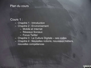 3 
Plan du cours 
Cours 1 : 
– Chapitre 1 : Introduction 
– Chapitre 2 : Environnement 
– Mobile et Internet 
– Réseaux Sociaux 
– Focus Twitter 
– Chapitre 3 : La Culture Digitale – ses codes 
– Chapitre 4 : Nouvelles notions, nouveaux métiers, 
nouvelles compétences 
This work is licensed under a Creative Commons Attribution-NonCommercial 4.0 International License. @medhi 
 
