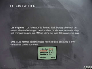 33 
FOCUS TWITTER 
Les origines : Le créateur de Twitter, Jack Dorsey cherchait un 
moyen simple d’échanger des tranches de vie avec ses amis et qui 
soit compatible avec les SMS et donc qui face 140 caractères max. 
SMS : Les normes téléphoniques fixent la taille des SMS à 140 
caractères codés sur 8-bits 
This work is licensed under a Creative Commons Attribution-NonCommercial 4.0 International License. @medhi 
 