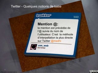 36 
Twitter - Quelques notions de base 
Mention @: 
la mention est précédée de 
l’@ suivie du nom de 
l’utilisateur. C’est la méthode 
d’interpellation la plus directe 
sur Twitter @medhi 
This work is licensed under a Creative Commons Attribution-NonCommercial 4.0 International License. @medhi 
 