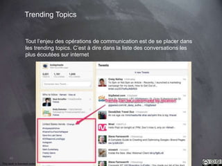 49 
Trending Topics 
Tout l’enjeu des opérations de communication est de se placer dans 
les trending topics. C’est à dire dans la liste des conversations les 
plus écoutées sur internet 
This work is licensed under a Creative Commons Attribution-NonCommercial 4.0 International License. @medhi 
 
