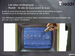 le site de buzz avant le buzz. Se prononce Read it (prononcer au passé) 
Fonctionne sur le principe de soumission et vote de liens. z 
Les utilisateurs poussent du contenu (liens, commentaires) et la communauté vote 
en « up » ou « down » le contenu 
64 
Les sites Underground 
Reddit : le site de buzz avant le buzz 
This work is licensed under a Creative Commons Attribution-NonCommercial 4.0 International License. @medhi 
 