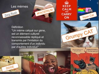 66 
Les mèmes 
Définition 
"Un mème calqué sur gène, 
est un élément culturel 
reconnaissable répliqué et 
transmis par l'imitation du 
comportement d'un individu 
par d'autres individus" 
This work is licensed under a Creative Commons Attribution-NonCommercial 4.0 International License. @medhi 
 