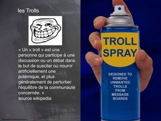 67 
les Trolls 
« Un « troll » est une 
personne qui participe à une 
discussion ou un débat dans 
le but de susciter ou nourrir 
artificiellement une 
polémique, et plus 
généralement de perturber 
l'équilibre de la communauté 
concernée. » 
source wikipedia 
This work is licensed under a Creative Commons Attribution-NonCommercial 4.0 International License. @medhi 
 