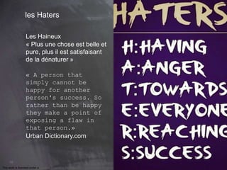 68 
les Haters 
Les Haineux 
« Plus une chose est belle et 
pure, plus il est satisfaisant 
de la dénaturer » 
« A person that 
simply cannot be 
happy for another 
person's success. So 
rather than be happy 
they make a point of 
exposing a flaw in 
that person.» 
Urban Dictionary.com 
This work is licensed under a Creative Commons Attribution-NonCommercial 4.0 International License. @medhi 
 
