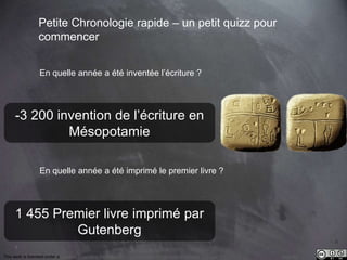 -3 200 invention de l’écriture en 
1 455 Premier livre imprimé par 
7 
Petite Chronologie rapide – un petit quizz pour 
commencer 
En quelle année a été inventée l’écriture ? 
Mésopotamie 
En quelle année a été imprimé le premier livre ? 
Gutenberg 
This work is licensed under a Creative Commons Attribution-NonCommercial 4.0 International License. @medhi 
 