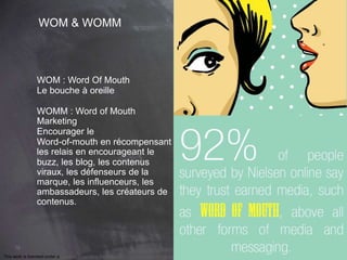 76 
WOM & WOMM 
WOM : Word Of Mouth 
Le bouche à oreille 
WOMM : Word of Mouth 
Marketing 
Encourager le 
Word-of-mouth en récompensant 
les relais en encourageant le 
buzz, les blog, les contenus 
viraux, les défenseurs de la 
marque, les influenceurs, les 
ambassadeurs, les créateurs de 
contenus. 
This work is licensed under a Creative Commons Attribution-NonCommercial 4.0 International License. @medhi 
 
