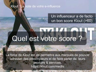 79 
Klout : La note de votre e-influence 
Un influenceur a de facto 
un bon score Klout (>60) 
Quel est votre score ? 
La force de Klout est de permettre aux marques de pouvoir 
adresser des prescripteurs et de faire parler de leurs 
produits & services. 
https://klout.com/medhi 
This work is licensed under a Creative Commons Attribution-NonCommercial 4.0 International License. @medhi 
 