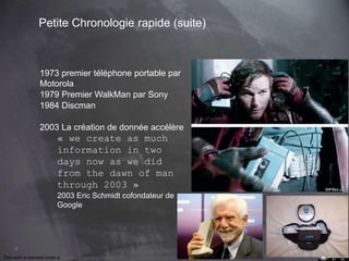 8 
Petite Chronologie rapide (suite) 
1973 premier téléphone portable par 
Motorola 
1979 Premier WalkMan par Sony 
1984 Discman 
2003 La création de donnée accélère 
« we create as much 
information in two 
days now as we did 
from the dawn of man 
through 2003 » 
2003 Eric Schmidt cofondateur de 
Google 
This work is licensed under a Creative Commons Attribution-NonCommercial 4.0 International License. @medhi 
 