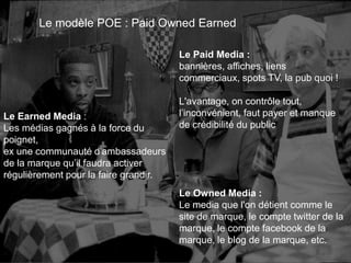 Le Earned Media : 
Les médias gagnés à la force du 
poignet, 
ex une communauté d'ambassadeurs 
de la marque qu’il faudra activer 
régulièrement pour la faire grandir. 
82 
Le modèle POE : Paid Owned Earned 
Le Paid Media : 
bannières, affiches, liens 
commerciaux, spots TV, la pub quoi ! 
L'avantage, on contrôle tout, 
l’inconvénient, faut payer et manque 
de crédibilité du public 
Le Owned Media : 
Le media que l'on détient comme le 
site de marque, le compte twitter de la 
marque, le compte facebook de la 
marque, le blog de la marque, etc. 
This work is licensed under a Creative Commons Attribution-NonCommercial 4.0 International License. @medhi 
 