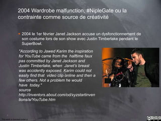 9 
2004 Wardrobe malfunction, #NipleGate ou la 
contrainte comme source de créativité 
 2004 le 1er février Janet Jackson accuse un dysfonctionnement de 
son costume lors de son show avec Justin Timberlake pendant le 
SuperBowl. 
"According to Jawed Karim the inspiration 
for YouTube came from the halftime faux 
pas committed by Janet Jackson and 
Justin Timberlake, when Janet’s breast 
was accidently exposed. Karim could not 
easily find that video clip online and then a 
few others. Not a problem he would 
have today." 
source 
http://inventors.about.com/od/xyzstartinven 
tions/a/YouTube.htm 
This work is licensed under a Creative Commons Attribution-NonCommercial 4.0 International License. @medhi 
 