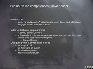 90 
Les nouvelles compétences - savoir coder 
savoir coder 
– coder ne veut pas dire "réaliser un site web". Coder c'est à la fois un 
langage, un outil et un état d'esprit. 
faites un test avec un programme 
– « écrire,, compter, coder » 
– « Apprendre à programmer n'est pas seulement important pour votre 
avenir, mais pour celui de votre pays » 
– Barack Obama 
Quelques points d’entrés dans le code 
– un script IFTTT 
– un helloworld en python 
– http://code.org/learn 
– http://www.simplon.co/ 
This work is licensed under a Creative Commons Attribution-NonCommercial 4.0 International License. @medhi 
 