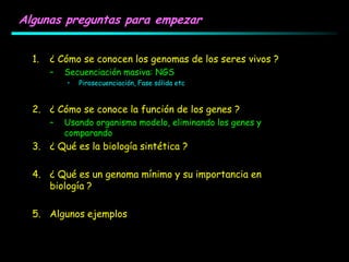 Algunas preguntas para empezar
1. ¿ Cómo se conocen los genomas de los seres vivos ?
– Secuenciación masiva: NGS
• Pirosecuenciación, Fase sólida etc
2. ¿ Cómo se conoce la función de los genes ?
– Usando organismo modelo, eliminando los genes y
comparando
3. ¿ Qué es la biología sintética ?
4. ¿ Qué es un genoma mínimo y su importancia en
biología ?
5. Algunos ejemplos
 