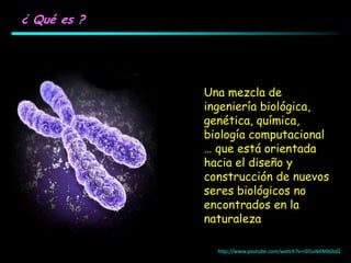 ¿ Qué es ?
Una mezcla de
ingeniería biológica,
genética, química,
biología computacional
… que está orientada
hacia el diseño y
construcción de nuevos
seres biológicos no
encontrados en la
naturaleza
http://www.youtube.com/watch?v=rD5uNAMbDaQ
 
