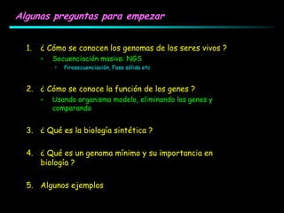 Algunas preguntas para empezar
1. ¿ Cómo se conocen los genomas de los seres vivos ?
– Secuenciación masiva: NGS
• Pirosecuenciación, Fase sólida etc
2. ¿ Cómo se conoce la función de los genes ?
– Usando organismo modelo, eliminando los genes y
comparando
3. ¿ Qué es la biología sintética ?
4. ¿ Qué es un genoma mínimo y su importancia en
biología ?
5. Algunos ejemplos
 